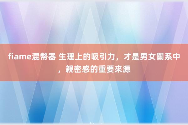 fiame混幣器 生理上的吸引力，才是男女關系中，親密感的重要來源