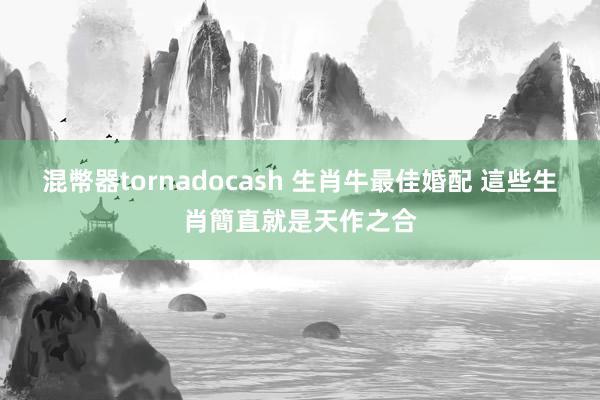 混幣器tornadocash 生肖牛最佳婚配 這些生肖簡直就是天作之合