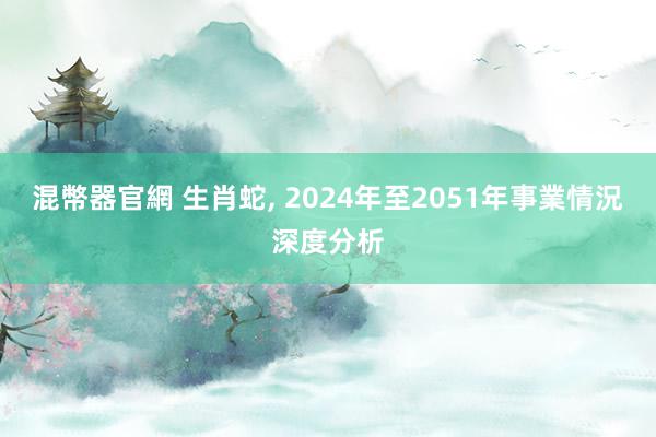 混幣器官網 生肖蛇, 2024年至2051年事業情況深度分析