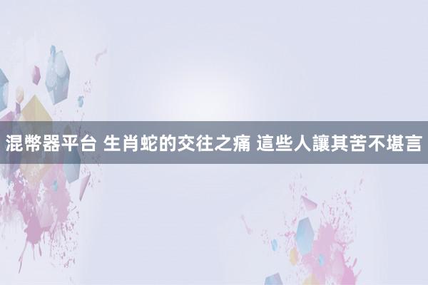 混幣器平台 生肖蛇的交往之痛 這些人讓其苦不堪言