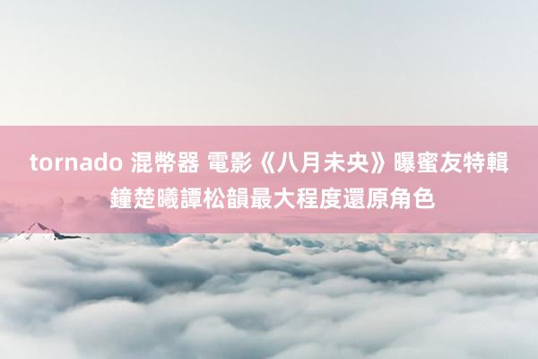 tornado 混幣器 電影《八月未央》曝蜜友特輯 鐘楚曦譚松韻最大程度還原角色